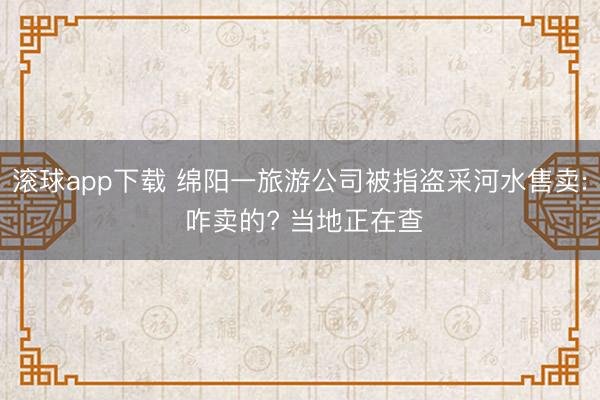 滚球app下载 绵阳一旅游公司被指盗采河水售卖: 咋卖的? 当地正在查