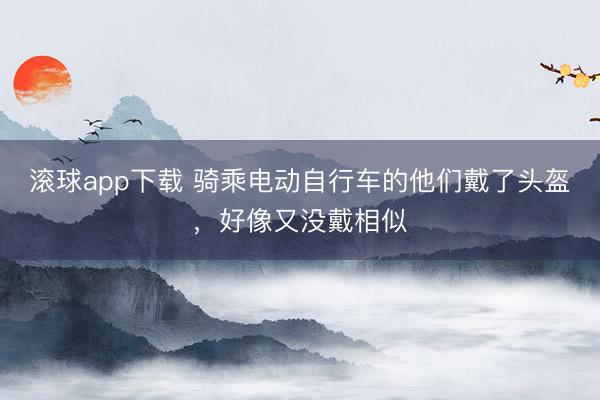 滚球app下载 骑乘电动自行车的他们戴了头盔，好像又没戴相似