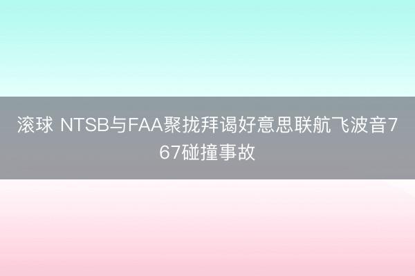 滚球 NTSB与FAA聚拢拜谒好意思联航飞波音767碰撞事故
