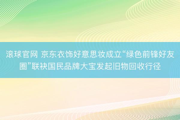 滚球官网 京东衣饰好意思妆成立“绿色前锋好友圈”联袂国民品牌大宝发起旧物回收行径