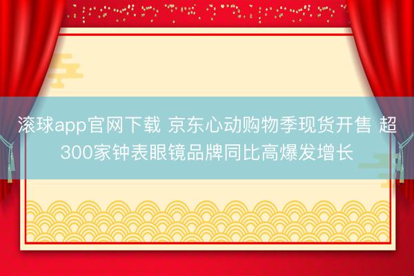 滚球app官网下载 京东心动购物季现货开售 超300家钟表眼镜品牌同比高爆发增长
