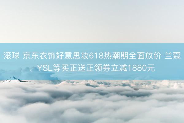滚球 京东衣饰好意思妆618热潮期全面放价 兰蔻、YSL等买正送正领券立减1880元