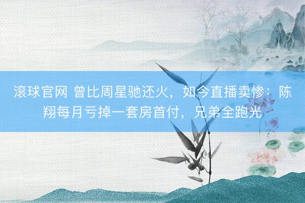 滚球官网 曾比周星驰还火，如今直播卖惨：陈翔每月亏掉一套房首付，兄弟全跑光