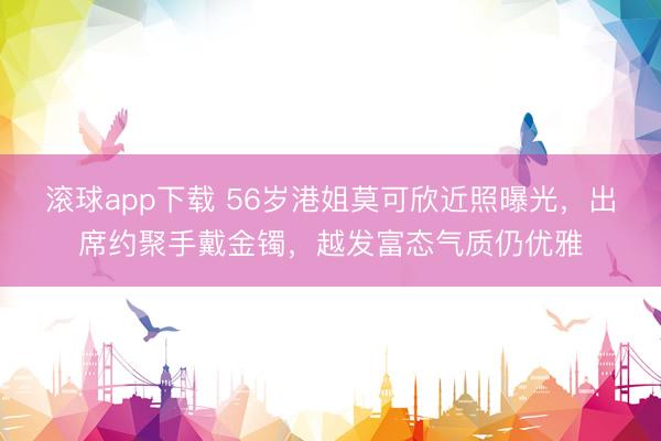 滚球app下载 56岁港姐莫可欣近照曝光，出席约聚手戴金镯，越发富态气质仍优雅