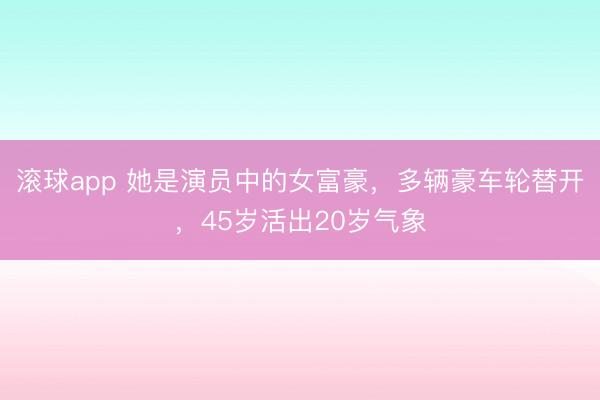 滚球app 她是演员中的女富豪，多辆豪车轮替开，45岁活出20岁气象