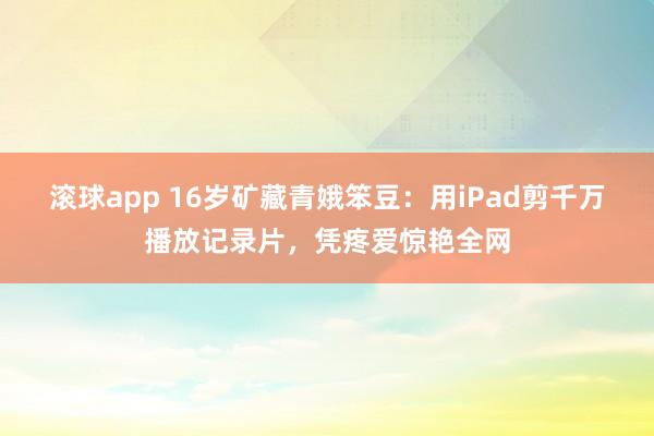 滚球app 16岁矿藏青娥笨豆：用iPad剪千万播放记录片，凭疼爱惊艳全网