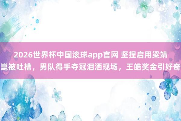 2026世界杯中国滚球app官网 坚捏启用梁靖崑被吐槽，男队得手夺冠泪洒现场，王皓奖金引好奇