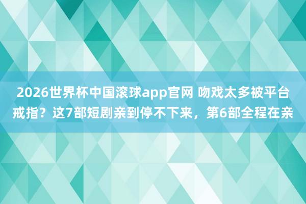 2026世界杯中国滚球app官网 吻戏太多被平台戒指？这7部短剧亲到停不下来，第6部全程在亲