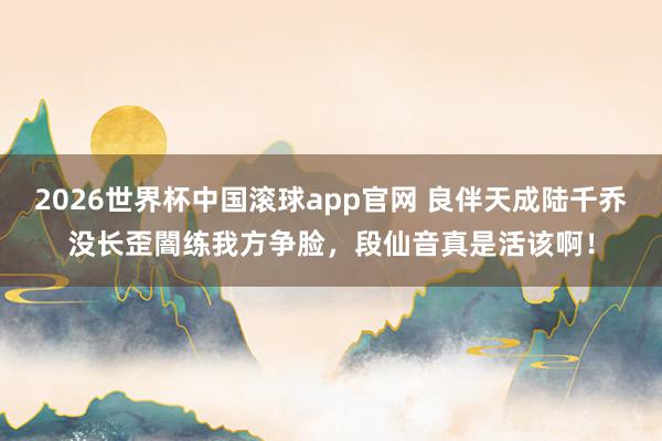2026世界杯中国滚球app官网 良伴天成陆千乔没长歪闇练我方争脸，段仙音真是活该啊！