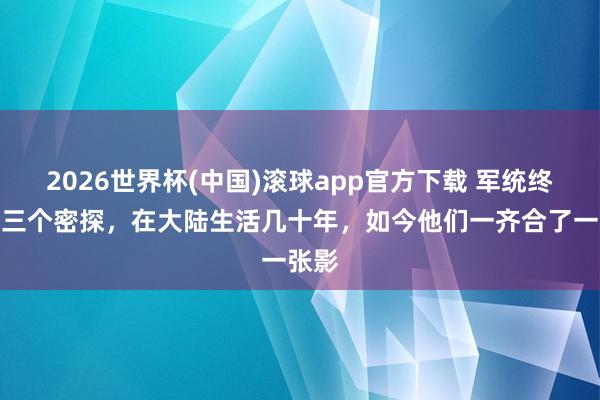 2026世界杯(中国)滚球app官方下载 军统终末的三个密探，在大陆生活几十年，如今他们一齐合了一张影