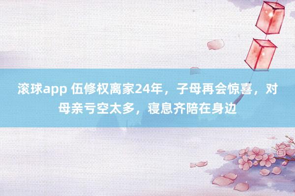 滚球app 伍修权离家24年，子母再会惊喜，对母亲亏空太多，寝息齐陪在身边