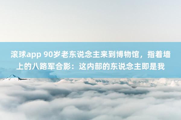 滚球app 90岁老东说念主来到博物馆，指着墙上的八路军合影：这内部的东说念主即是我