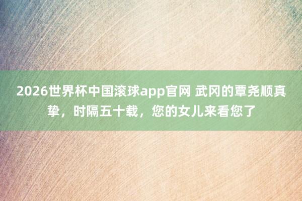 2026世界杯中国滚球app官网 武冈的覃尧顺真挚，时隔五十载，您的女儿来看您了
