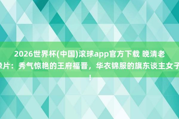 2026世界杯(中国)滚球app官方下载 晚清老像片：秀气惊艳的王府福晋，华衣锦服的旗东谈主女子！