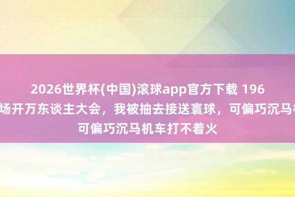 2026世界杯(中国)滚球app官方下载 1969年，新疆团场开万东谈主大会，我被抽去接送寰球，可偏巧沉马机车打不着火