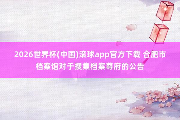 2026世界杯(中国)滚球app官方下载 合肥市档案馆对于搜集档案尊府的公告
