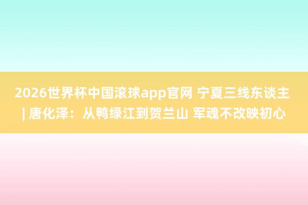 2026世界杯中国滚球app官网 宁夏三线东谈主 | 唐化泽：从鸭绿江到贺兰山 军魂不改映初心