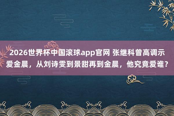 2026世界杯中国滚球app官网 张继科曾高调示爱金晨，从刘诗雯到景甜再到金晨，他究竟爱谁？