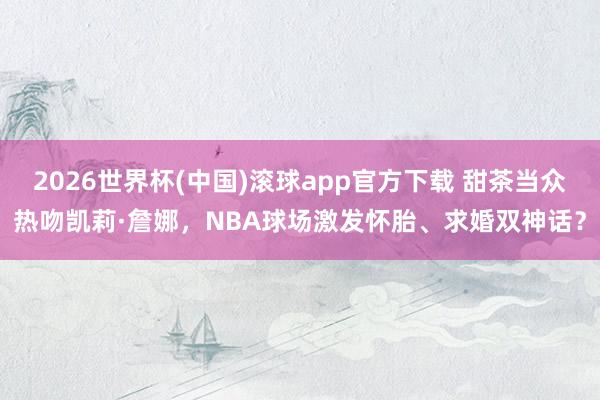 2026世界杯(中国)滚球app官方下载 甜茶当众热吻凯莉·詹娜，NBA球场激发怀胎、求婚双神话？