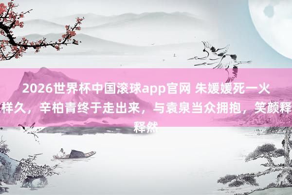 2026世界杯中国滚球app官网 朱媛媛死一火这样久，辛柏青终于走出来，与袁泉当众拥抱，笑颜释然