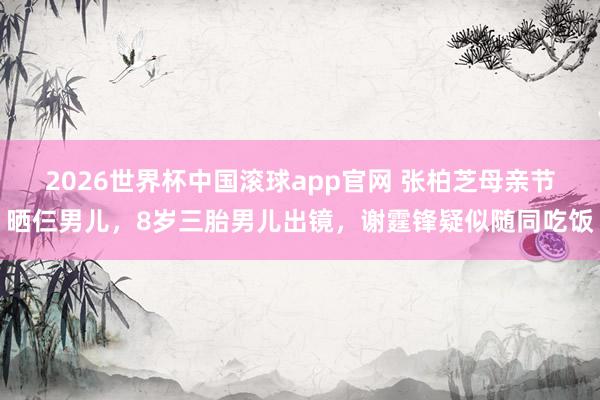 2026世界杯中国滚球app官网 张柏芝母亲节晒仨男儿，8岁三胎男儿出镜，谢霆锋疑似随同吃饭