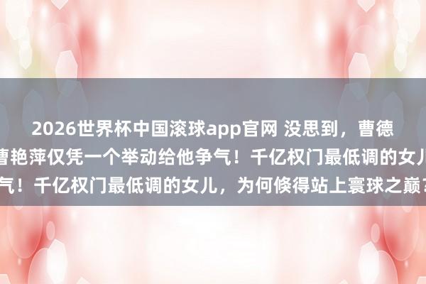 2026世界杯中国滚球app官网 没思到，曹德旺卸任董事长刚六个月，曹艳萍仅凭一个举动给他争气！千亿权门最低调的女儿，为何倏得站上寰球之巅？