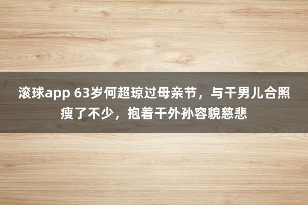滚球app 63岁何超琼过母亲节，与干男儿合照瘦了不少，抱着干外孙容貌慈悲