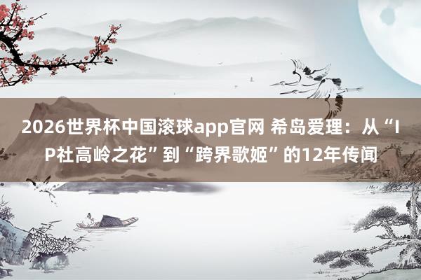 2026世界杯中国滚球app官网 希岛爱理：从“IP社高岭之花”到“跨界歌姬”的12年传闻