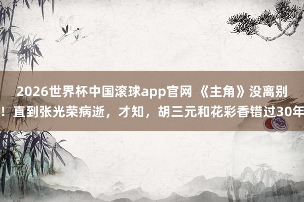 2026世界杯中国滚球app官网 《主角》没离别！直到张光荣病逝，才知，胡三元和花彩香错过30年