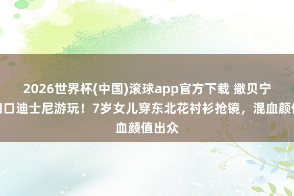 2026世界杯(中国)滚球app官方下载 撒贝宁一家四口迪士尼游玩！7岁女儿穿东北花衬衫抢镜，混血颜值出众