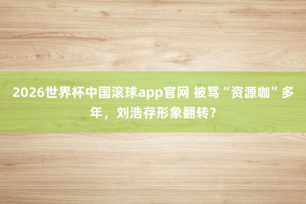 2026世界杯中国滚球app官网 被骂“资源咖”多年，刘浩存形象翻转？