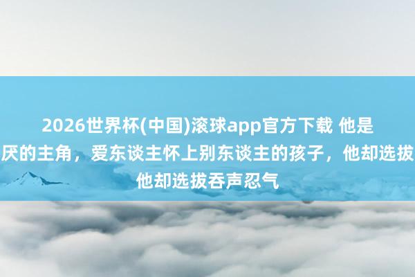 2026世界杯(中国)滚球app官方下载 他是金庸最讨厌的主角，爱东谈主怀上别东谈主的孩子，他却选拔吞声忍气