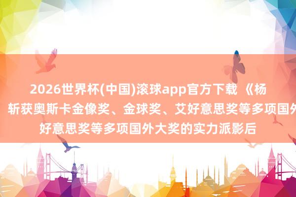 2026世界杯(中国)滚球app官方下载 《杨君访谈国外媒体》：斩获奥斯卡金像奖、金球奖、艾好意思奖等多项国外大奖的实力派影后