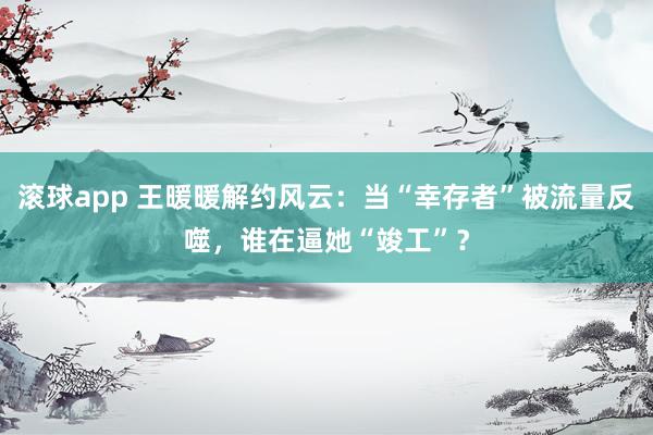 滚球app 王暖暖解约风云：当“幸存者”被流量反噬，谁在逼她“竣工”？