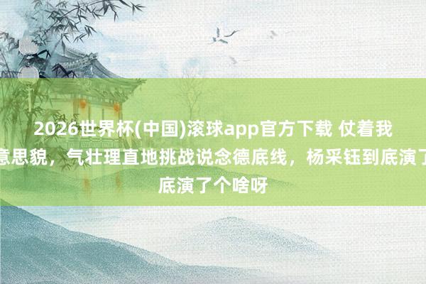 2026世界杯(中国)滚球app官方下载 仗着我方的好意思貌，气壮理直地挑战说念德底线，杨采钰到底演了个啥呀