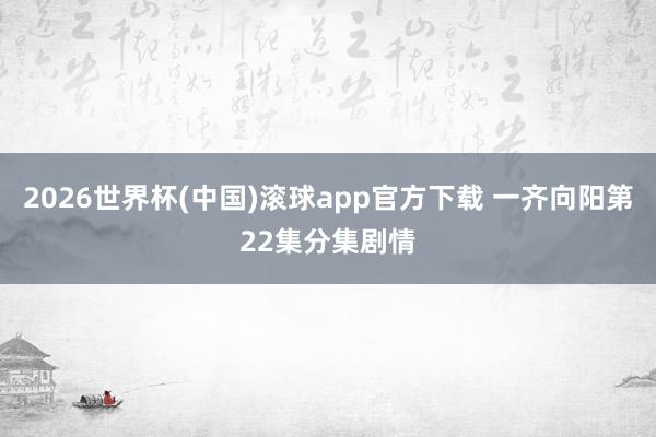 2026世界杯(中国)滚球app官方下载 一齐向阳第22集分集剧情