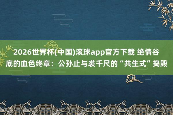 2026世界杯(中国)滚球app官方下载 绝情谷底的血色终章：公孙止与裘千尺的“共生式”捣毁