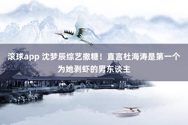 滚球app 沈梦辰综艺撒糖!直言杜海涛是第一个为她剥虾的男东谈主