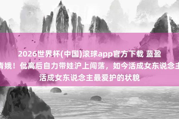 2026世界杯(中国)滚球app官方下载 蓝盈莹姆妈冻龄似青娥！仳离后自力带娃沪上闯荡，如今活成女东说念主最爱护的状貌