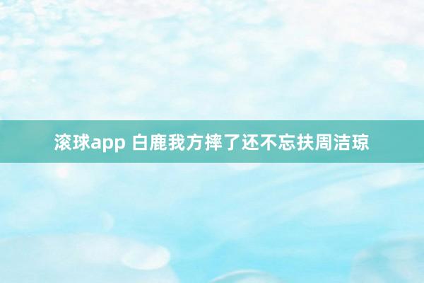 滚球app 白鹿我方摔了还不忘扶周洁琼