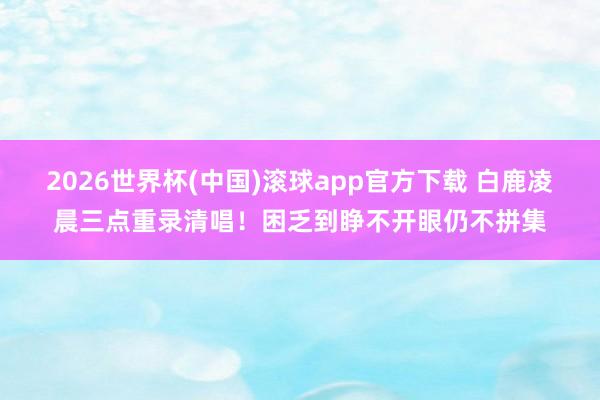 2026世界杯(中国)滚球app官方下载 白鹿凌晨三点重录清唱！困乏到睁不开眼仍不拼集