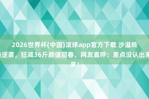 2026世界杯(中国)滚球app官方下载 沙溢转换逆袭，狂减36斤颜值回春，网友直呼：差点没认出来！