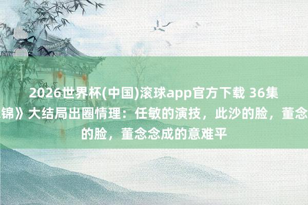 2026世界杯(中国)滚球app官方下载 36集《良陈好意思锦》大结局出圈情理：任敏的演技，此沙的脸，董念念成的意难平