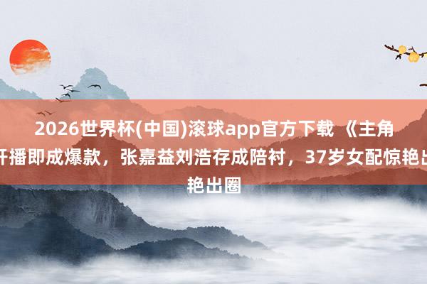 2026世界杯(中国)滚球app官方下载 《主角》开播即成爆款，张嘉益刘浩存成陪衬，37岁女配惊艳出圈
