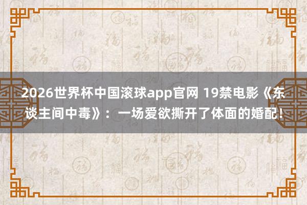 2026世界杯中国滚球app官网 19禁电影《东谈主间中毒》：一场爱欲撕开了体面的婚配！
