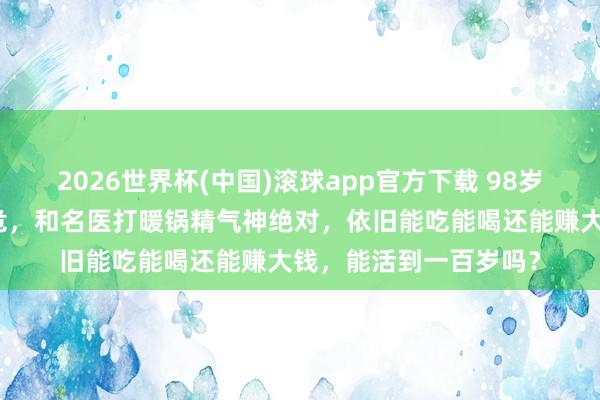 2026世界杯(中国)滚球app官方下载 98岁李嘉诚：年头被传病危，和名医打暖锅精气神绝对，依旧能吃能喝还能赚大钱，能活到一百岁吗？