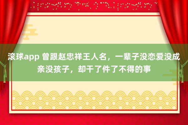 滚球app 曾跟赵忠祥王人名，一辈子没恋爱没成亲没孩子，却干了件了不得的事