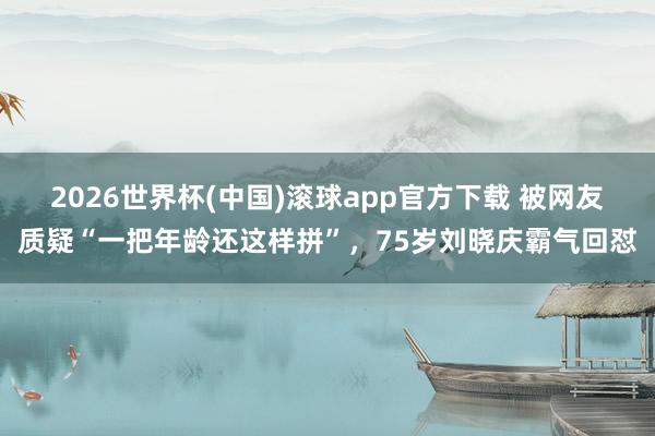 2026世界杯(中国)滚球app官方下载 被网友质疑“一把年龄还这样拼”，75岁刘晓庆霸气回怼