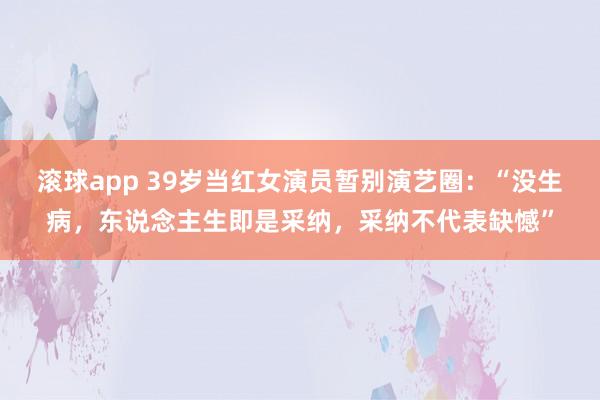 滚球app 39岁当红女演员暂别演艺圈：“没生病，东说念主生即是采纳，采纳不代表缺憾”