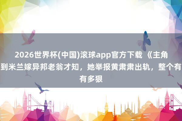 2026世界杯(中国)滚球app官方下载 《主角》直到米兰嫁异邦老翁才知，她举报黄肃肃出轨，整个有多狠